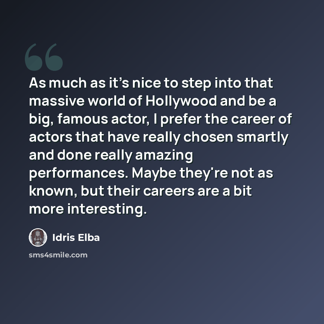 “As much as it's nice to step into that massive world of Hollywood and be a big, famous actor, I prefer the career of actors that have really chosen smartly and done really amazing performances. Maybe they're not as known, but their careers are a bit more interesting.” quote by Idris Elba