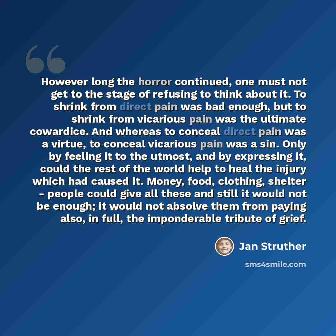 “However long the horror continued, one must not get to the stage of refusing to think about it. To shrink from direct pain was bad enough, but to shrink from vicarious pain was the ultimate cowardice. And whereas to conceal direct pain was a virtue, to conceal vicarious pain was a sin. Only by…” quote by Jan Struther