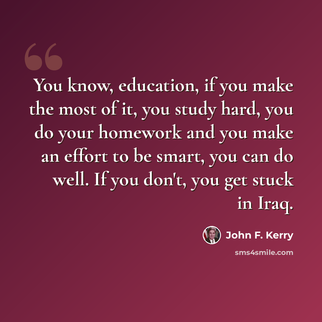 “You know, education, if you make the most of it, you study hard, you do your homework and you make an effort to be smart, you can do well. If you don't, you get stuck in Iraq.” quote by John F. Kerry