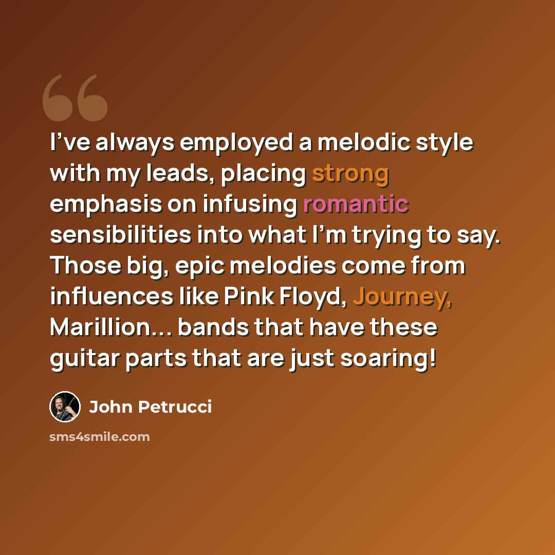 “I've always employed a melodic style with my leads, placing strong emphasis on infusing romantic sensibilities into what I'm trying to say. Those big, epic melodies come from influences like Pink Floyd, Journey, Marillion... bands that have these guitar parts that are just soaring!” quote by John Petrucci