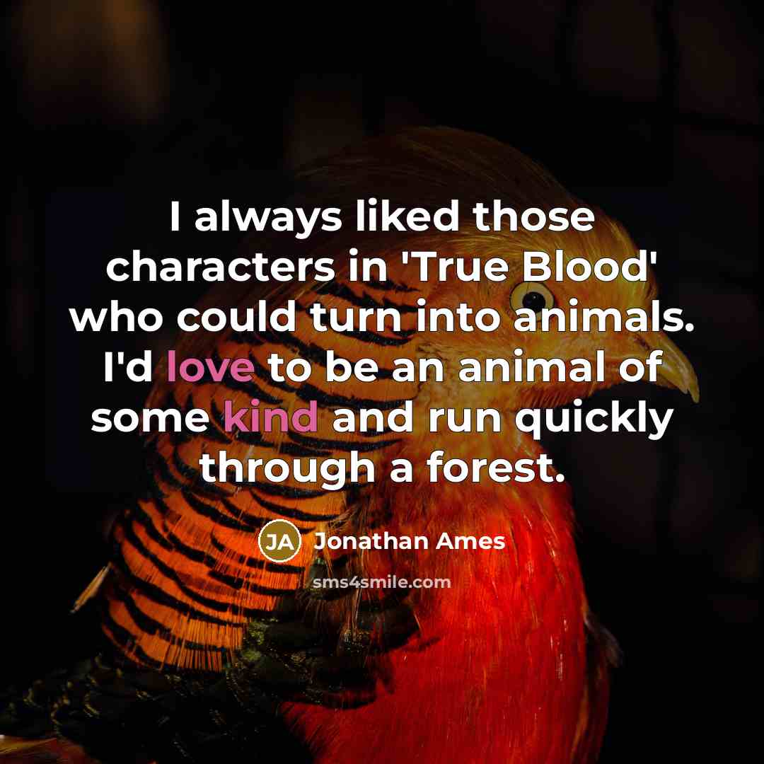 “I always liked those characters in 'True Blood' who could turn into animals. I'd love to be an animal of some kind and run quickly through a forest.” quote by Jonathan Ames