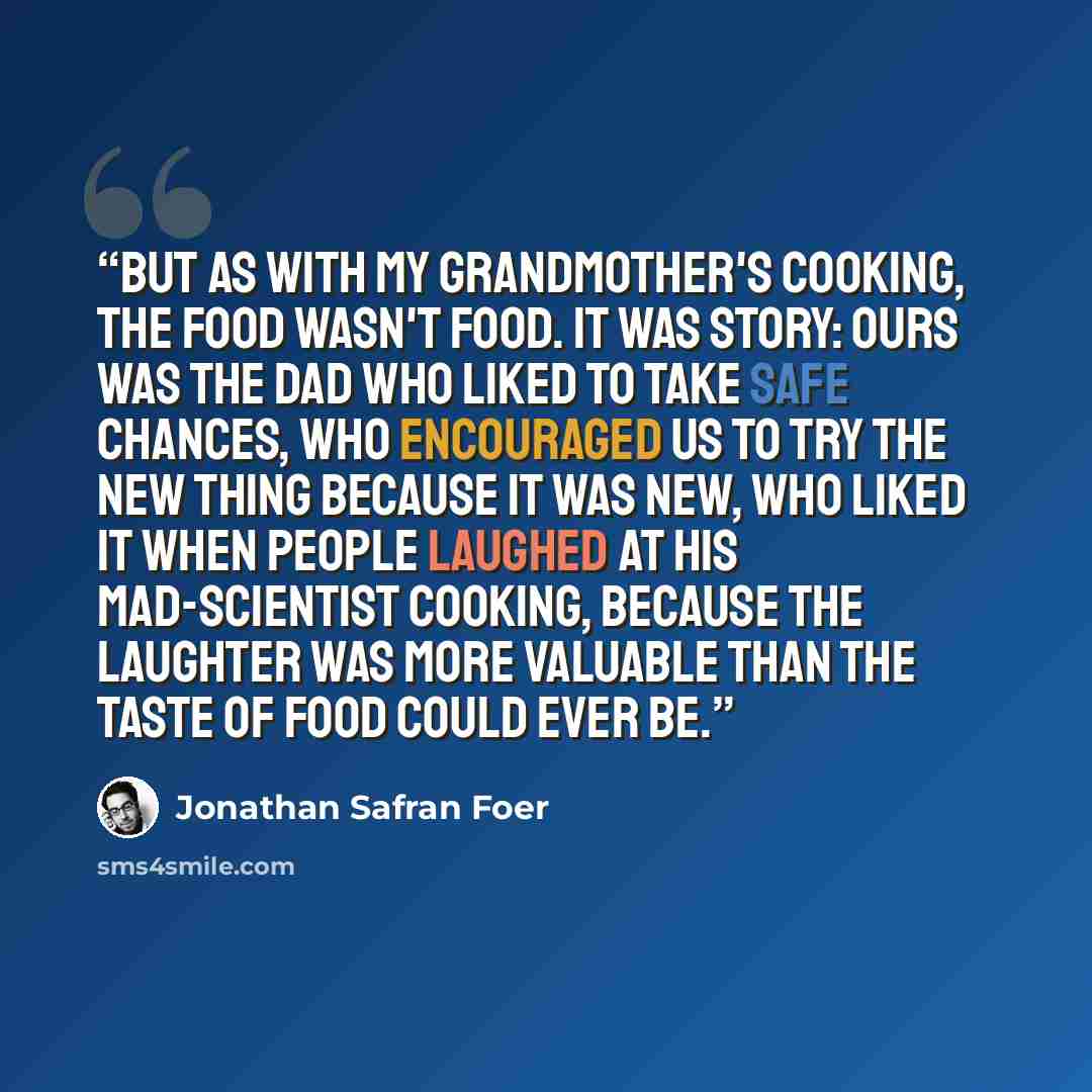 “But as with my grandmother's cooking, the food wasn't food. It was story: ours was the dad who liked to take safe chances, who encouraged us to try the new thing because it was new, who liked it when people laughed at his mad-scientist cooking, because the laughter was more valuable than the taste…” quote by Jonathan Safran Foer