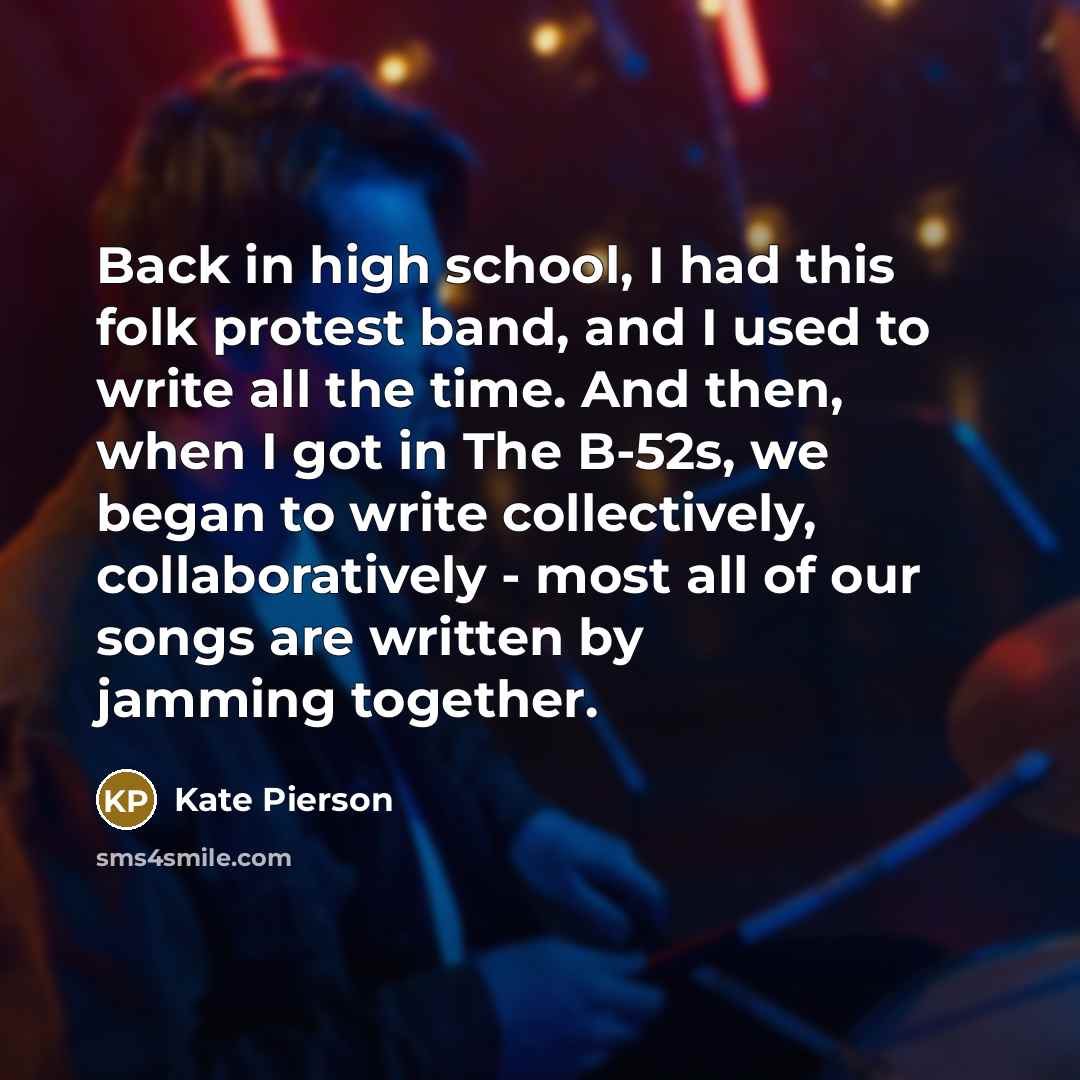 “Back in high school, I had this folk protest band, and I used to write all the time. And then, when I got in The B-52s, we began to write collectively, collaboratively - most all of our songs are written by jamming together.” quote by Kate Pierson