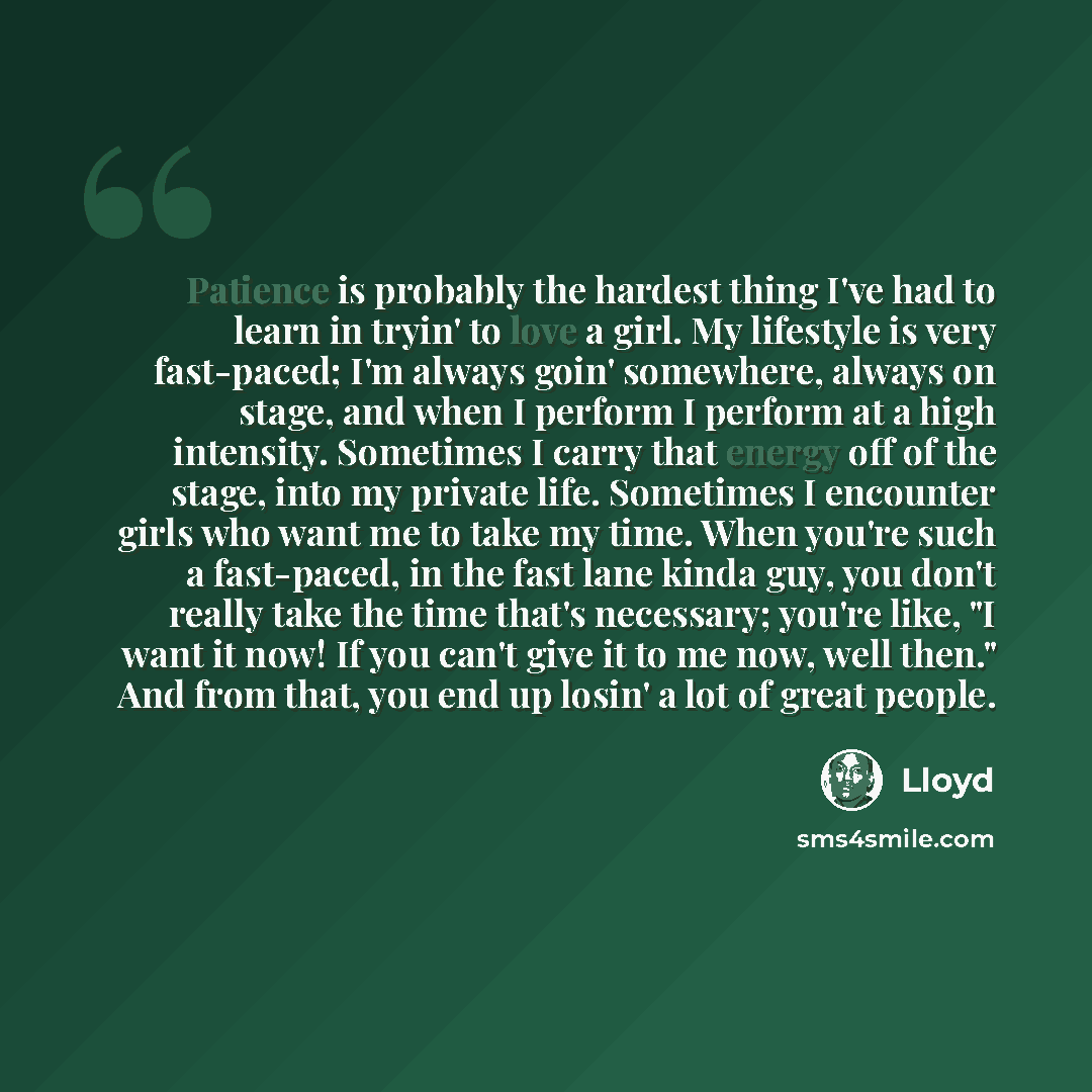 “Patience is probably the hardest thing I've had to learn in tryin' to love a girl. My lifestyle is very fast-paced; I'm always goin' somewhere, always on stage, and when I perform I perform at a high intensity. Sometimes I carry that energy off of the stage, into my private life. Sometimes I…” quote by Lloyd