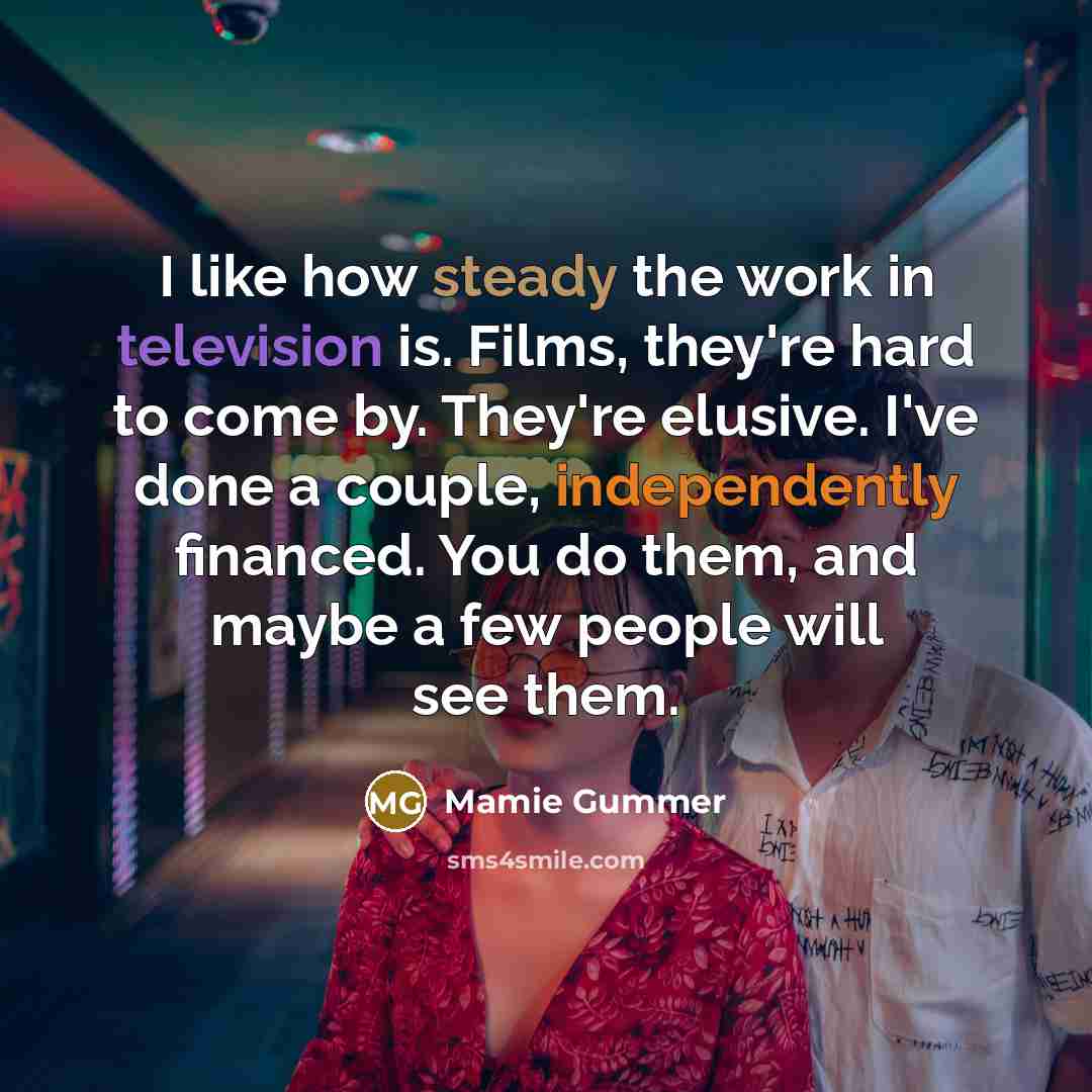 “I like how steady the work in television is. Films, they're hard to come by. They're elusive. I've done a couple, independently financed. You do them, and maybe a few people will see them.” quote by Mamie Gummer