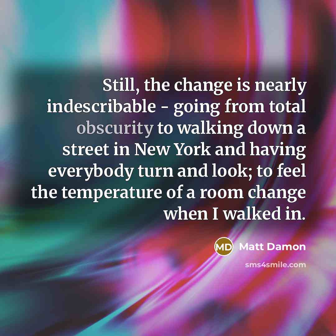 “Still, the change is nearly indescribable - going from total obscurity to walking down a street in New York and having everybody turn and look; to feel the temperature of a room change when I walked in.” quote by Matt Damon
