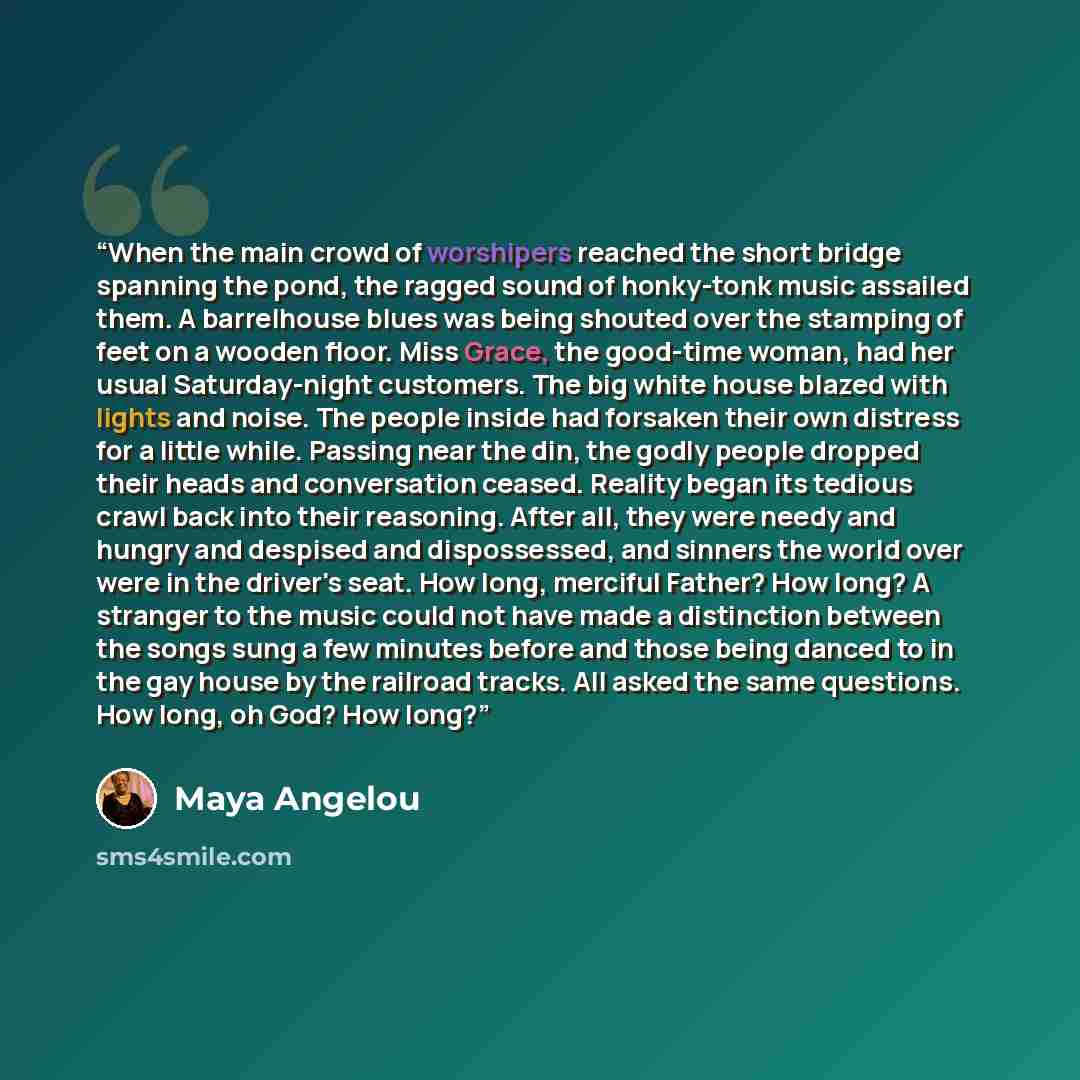 “When the main crowd of worshipers reached the short bridge spanning the pond, the ragged sound of honky-tonk music assailed them. A barrelhouse blues was being shouted over the stamping of feet on a wooden floor. Miss Grace, the good-time woman, had her usual Saturday-night customers. The big…” quote by Maya Angelou