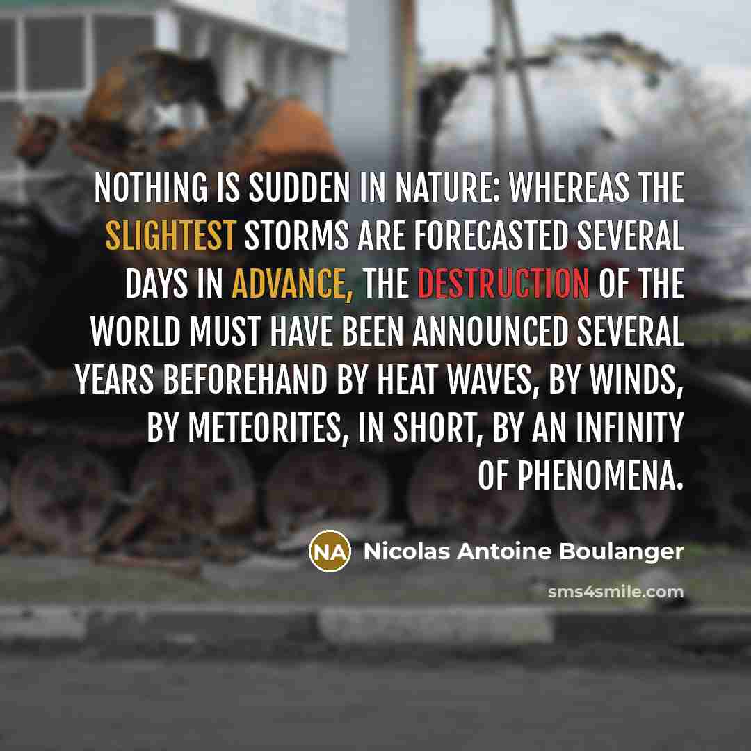“Nothing is sudden in nature: whereas the slightest storms are forecasted several days in advance, the destruction of the world must have been announced several years beforehand by heat waves, by winds, by meteorites, in short, by an infinity of phenomena.” quote by Nicolas Antoine Boulanger