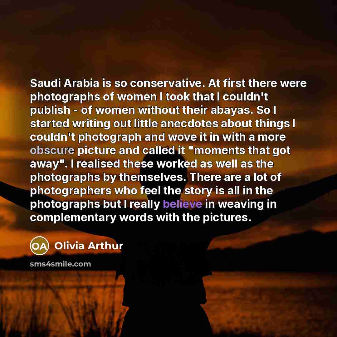 “Saudi Arabia is so conservative. At first there were photographs of women I took that I couldn't publish - of women without their abayas. So I started writing out little anecdotes about things I couldn't photograph and wove it in with a more obscure picture and called it "moments that got away". I…” quote by Olivia Arthur
