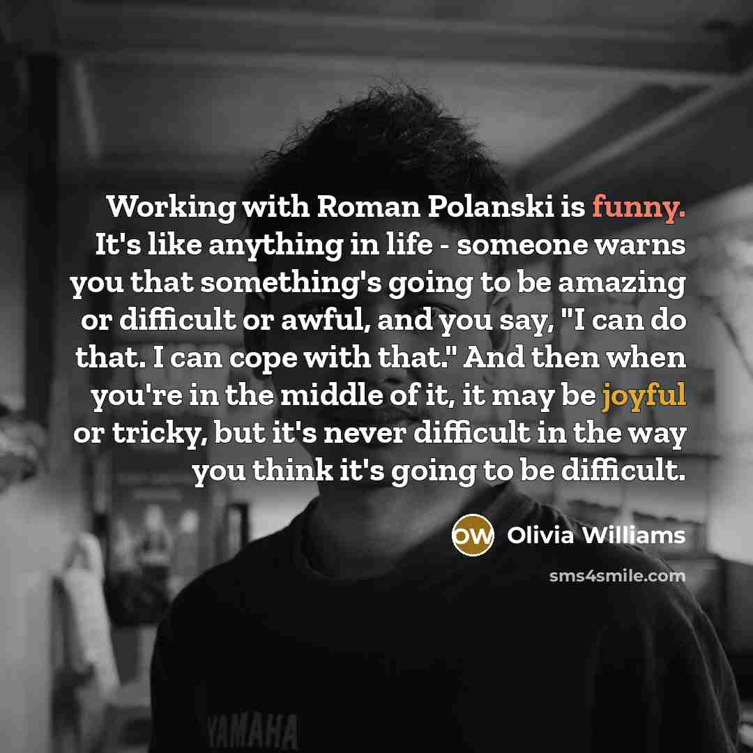 “Working with Roman Polanski is funny. It's like anything in life - someone warns you that something's going to be amazing or difficult or awful, and you say, "I can do that. I can cope with that." And then when you're in the middle of it, it may be joyful or tricky, but it's never difficult in the…” quote by Olivia Williams