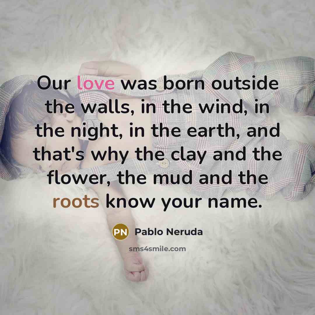“Our love was born outside the walls, in the wind, in the night, in the earth, and that's why the clay and the flower, the mud and the roots know your name.” quote by Pablo Neruda