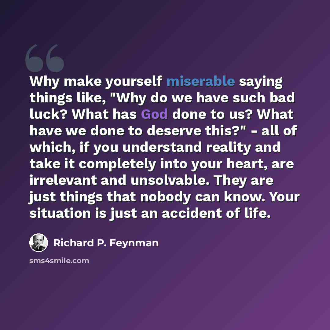 “Why make yourself miserable saying things like, "Why do we have such bad luck? What has God done to us? What have we done to deserve this?" - all of which, if you understand reality and take it completely into your heart, are irrelevant and unsolvable. They are just things that nobody can know…” quote by Richard P. Feynman