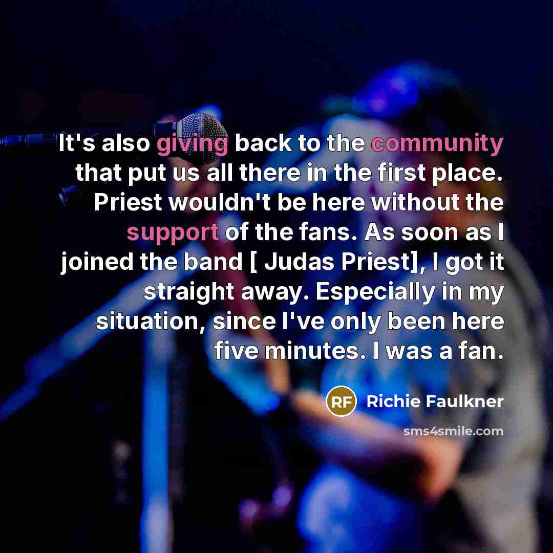 “It's also giving back to the community that put us all there in the first place. Priest wouldn't be here without the support of the fans. As soon as I joined the band [ Judas Priest], I got it straight away. Especially in my situation, since I've only been here five minutes. I was a fan.” quote by Richie Faulkner