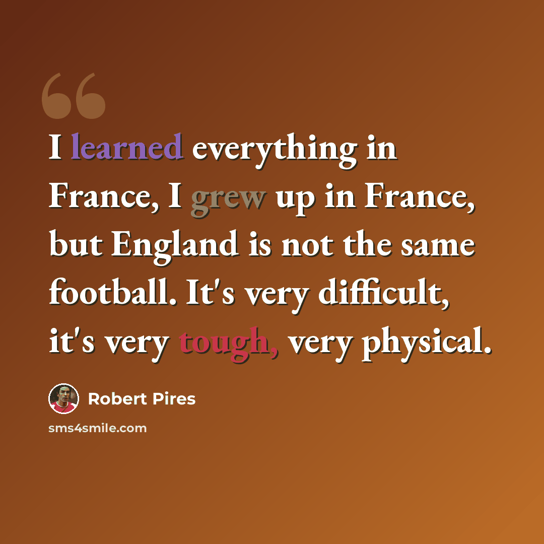 “I learned everything in France, I grew up in France, but England is not the same football. It's very difficult, it's very tough, very physical.” quote by Robert Pires