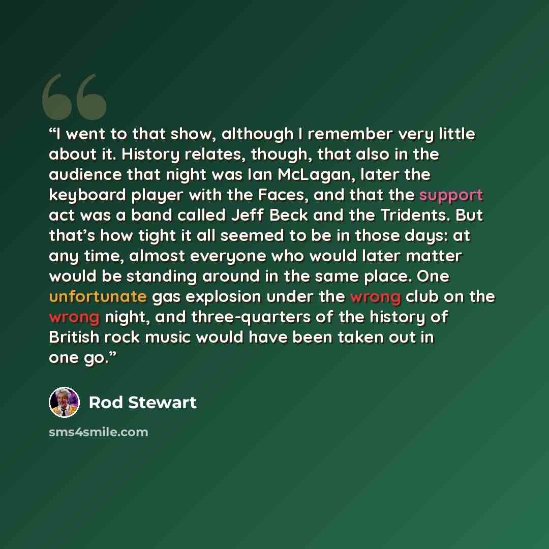 “I went to that show, although I remember very little about it. History relates, though, that also in the audience that night was Ian McLagan, later the keyboard player with the Faces, and that the support act was a band called Jeff Beck and the Tridents. But that’s how tight it all seemed to be in…” quote by Rod Stewart