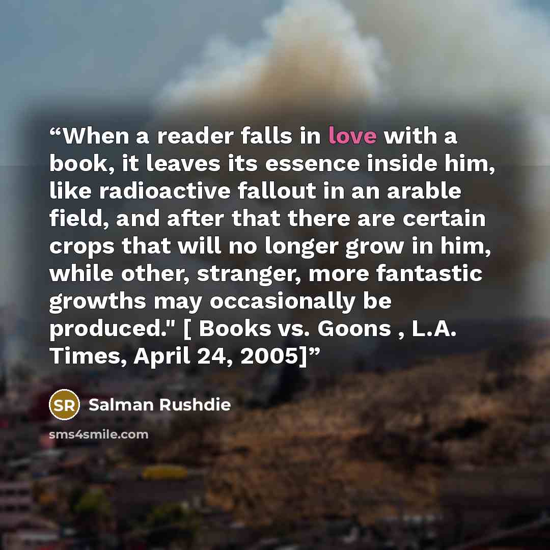 “When a reader falls in love with a book, it leaves its essence inside him, like radioactive fallout in an arable field, and after that there are certain crops that will no longer grow in him, while other, stranger, more fantastic growths may occasionally be produced." [ Books vs. Goons , L.A…” quote by Salman Rushdie