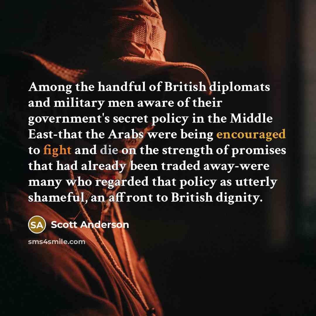 “Among the handful of British diplomats and military men aware of their government's secret policy in the Middle East-that the Arabs were being encouraged to fight and die on the strength of promises that had already been traded away-were many who regarded that policy as utterly shameful, an…” quote by Scott Anderson