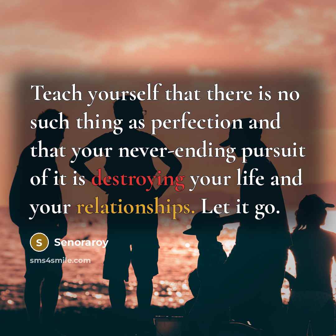 “Teach yourself that there is no such thing as perfection and that your never-ending pursuit of it is destroying your life and your relationships. Let it go.” quote by Senoraroy