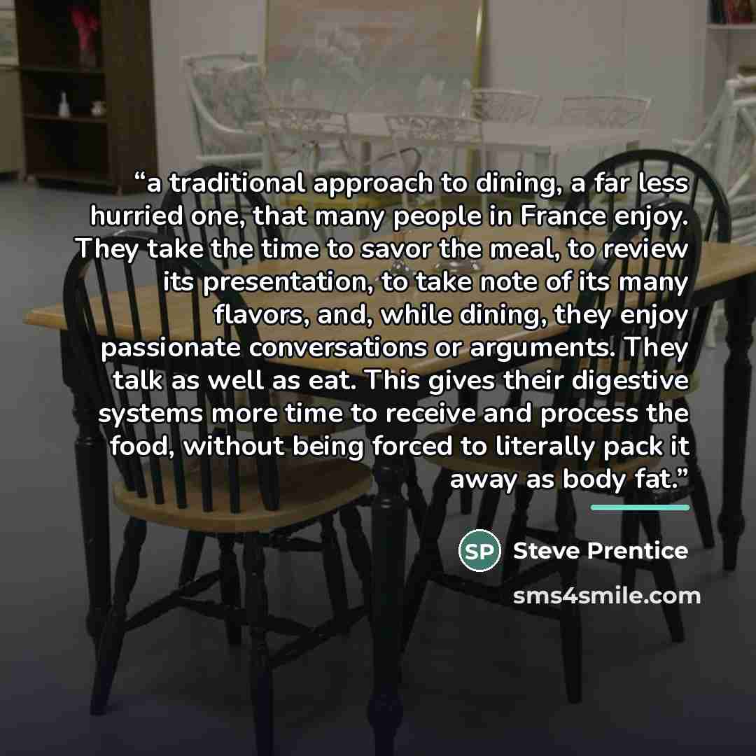 “a traditional approach to dining, a far less hurried one, that many people in France enjoy. They take the time to savor the meal, to review its presentation, to take note of its many flavors, and, while dining, they enjoy passionate conversations or arguments. They talk as well as eat. This gives…” quote by Steve Prentice