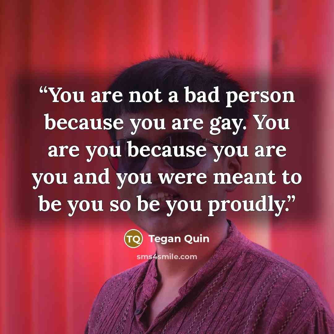 “You are not a bad person because you are gay. You are you because you are you and you were meant to be you so be you proudly.” quote by Tegan Quin