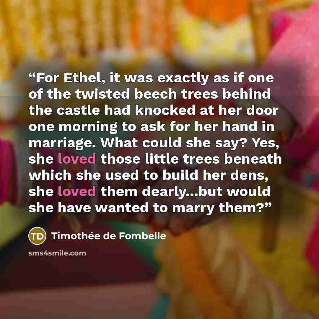“For Ethel, it was exactly as if one of the twisted beech trees behind the castle had knocked at her door one morning to ask for her hand in marriage. What could she say? Yes, she loved those little trees beneath which she used to build her dens, she loved them dearly...but would she have wanted to…” quote by Timothée de Fombelle