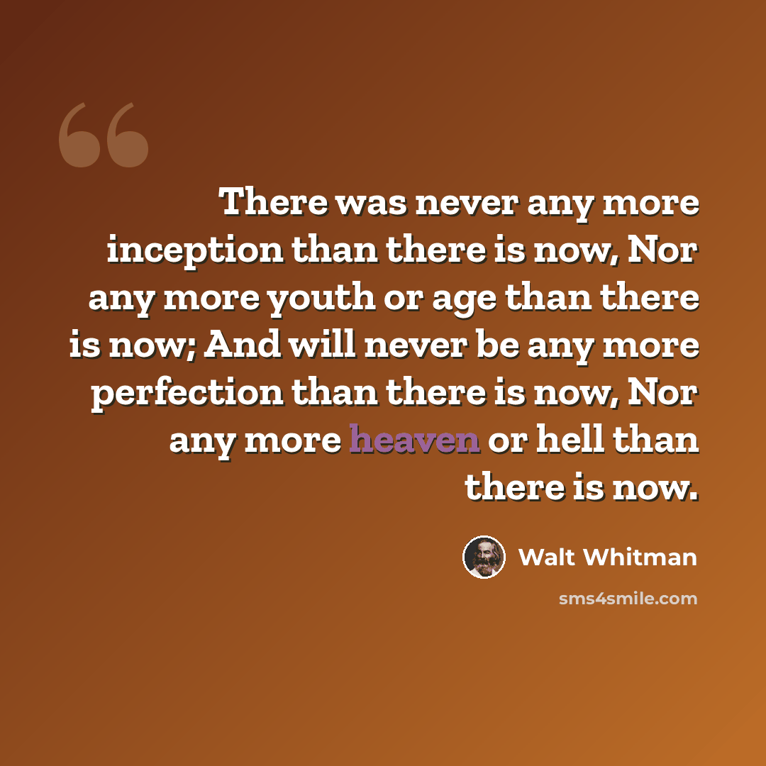 “There was never any more inception than there is now, Nor any more youth or age than there is now; And will never be any more perfection than there is now, Nor any more heaven or hell than there is now.” quote by Walt Whitman