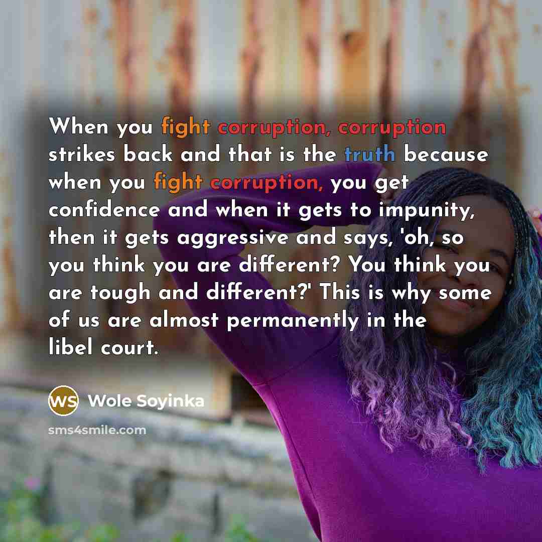 “When you fight corruption, corruption strikes back and that is the truth because when you fight corruption, you get confidence and when it gets to impunity, then it gets aggressive and says, 'oh, so you think you are different? You think you are tough and different?' This is why some of us are…” quote by Wole Soyinka