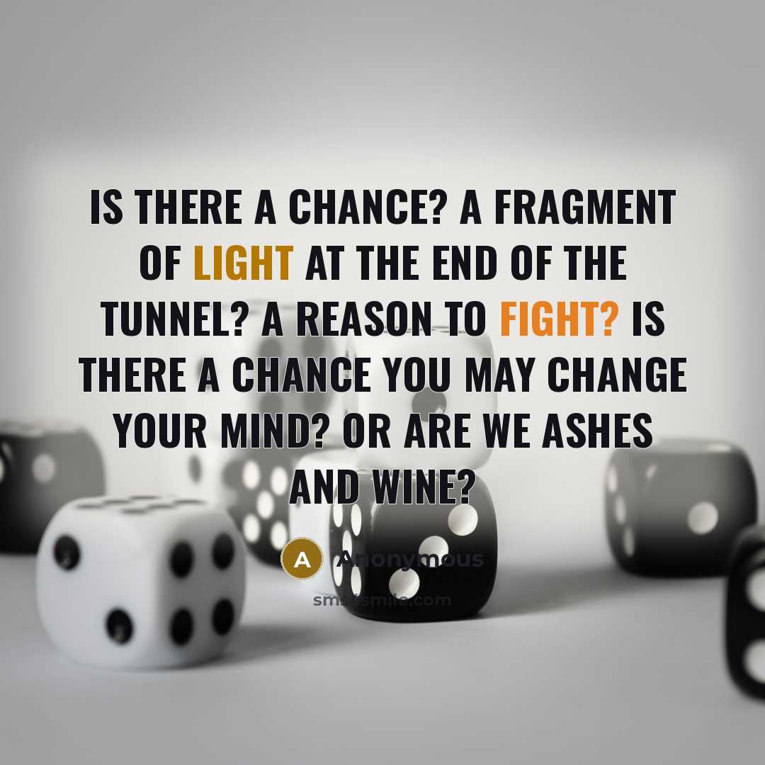 “Is there a chance? A fragment of light at the end of the tunnel? A reason to fight? Is there a chance you may change your mind? Or are we ashes and wine?” quote by Anonymous