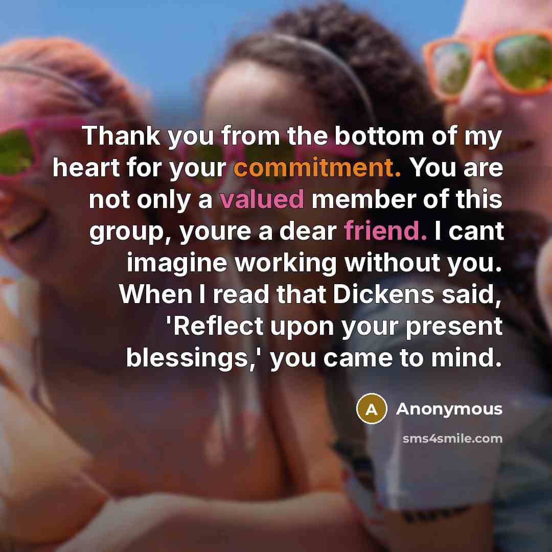 “Thank you from the bottom of my heart for your commitment. You are not only a valued member of this group, youre a dear friend. I cant imagine working without you. When I read that Dickens said, 'Reflect upon your present blessings,' you came to mind.” quote by Anonymous