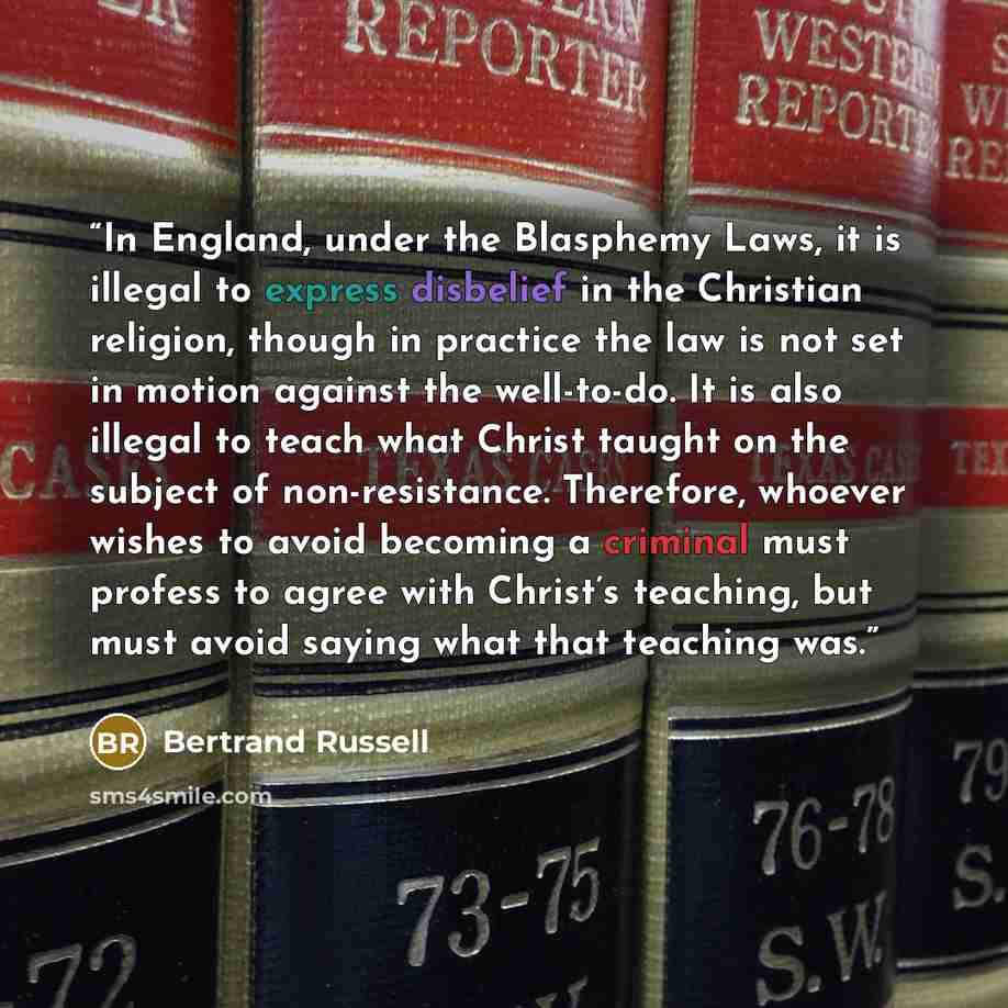 “In England, under the Blasphemy Laws, it is illegal to express disbelief in the Christian religion, though in practice the law is not set in motion against the well-to-do. It is also illegal to teach what Christ taught on the subject of non-resistance. Therefore, whoever wishes to avoid becoming a…” quote by Bertrand Russell