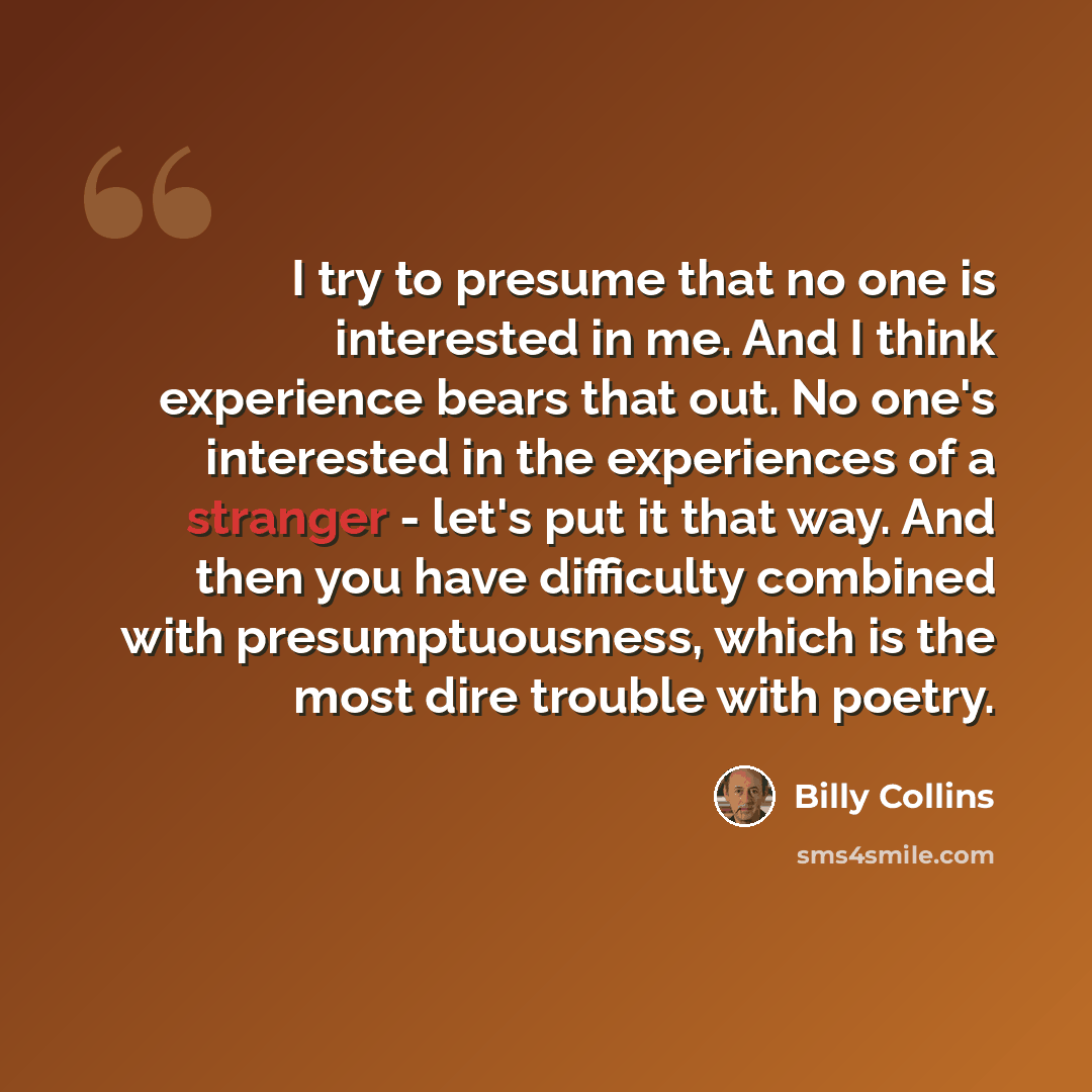 “I try to presume that no one is interested in me. And I think experience bears that out. No one's interested in the experiences of a stranger - let's put it that way. And then you have difficulty combined with presumptuousness, which is the most dire trouble with poetry.” quote by Billy Collins