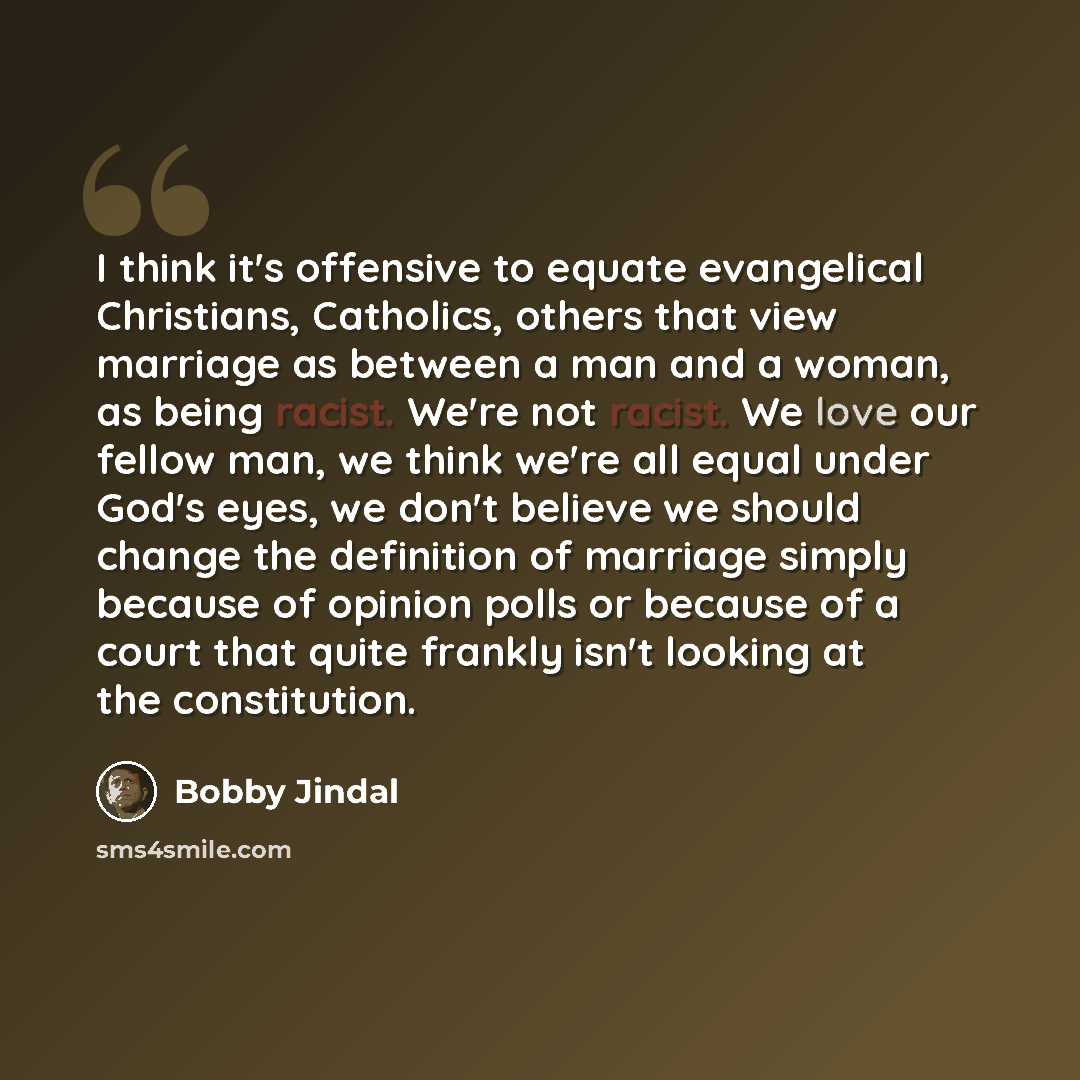 “I think it's offensive to equate evangelical Christians, Catholics, others that view marriage as between a man and a woman, as being racist. We're not racist. We love our fellow man, we think we're all equal under God's eyes, we don't believe we should change the definition of marriage simply…” quote by Bobby Jindal