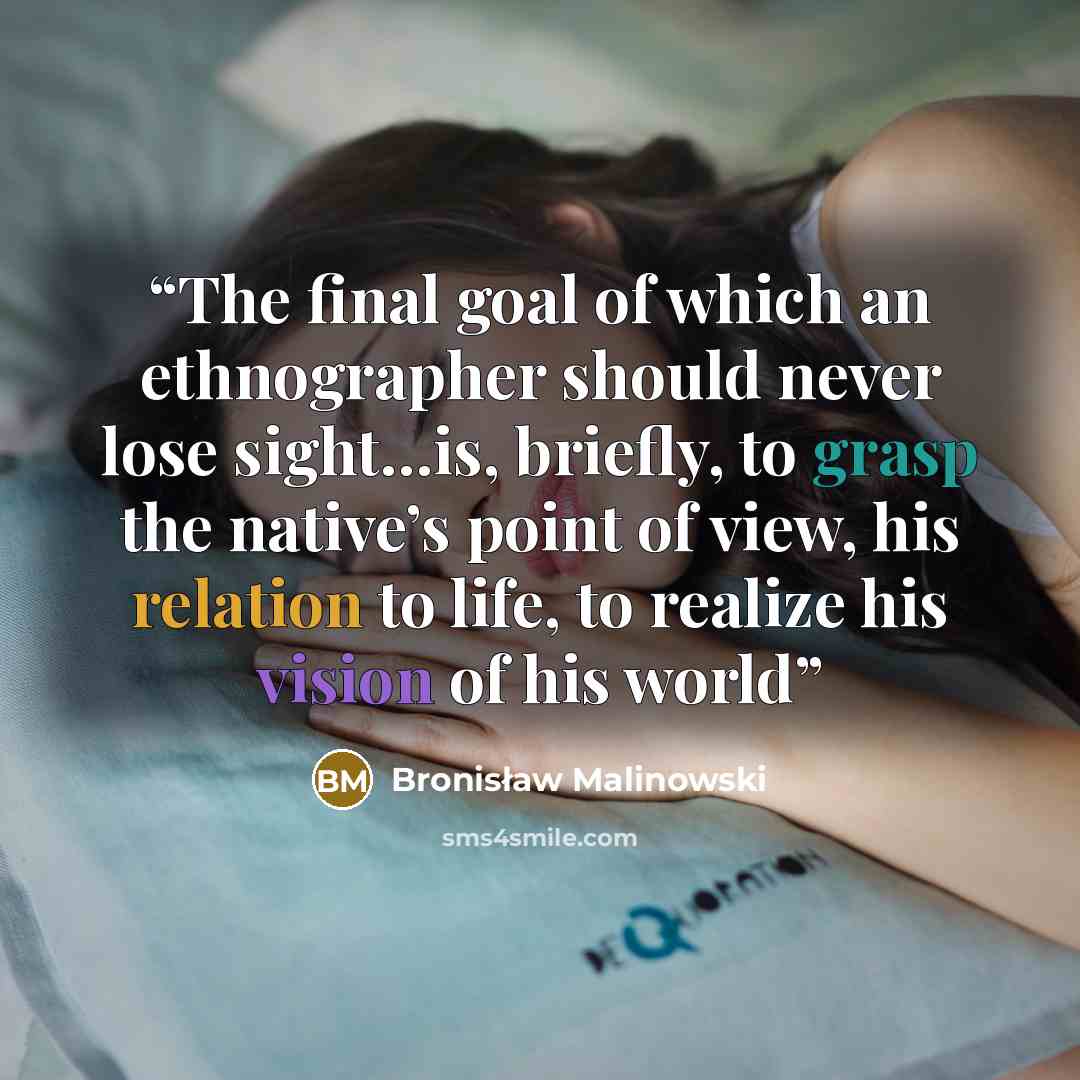 “The final goal of which an ethnographer should never lose sight…is, briefly, to grasp the native’s point of view, his relation to life, to realize his vision of his world” quote by Bronisław Malinowski