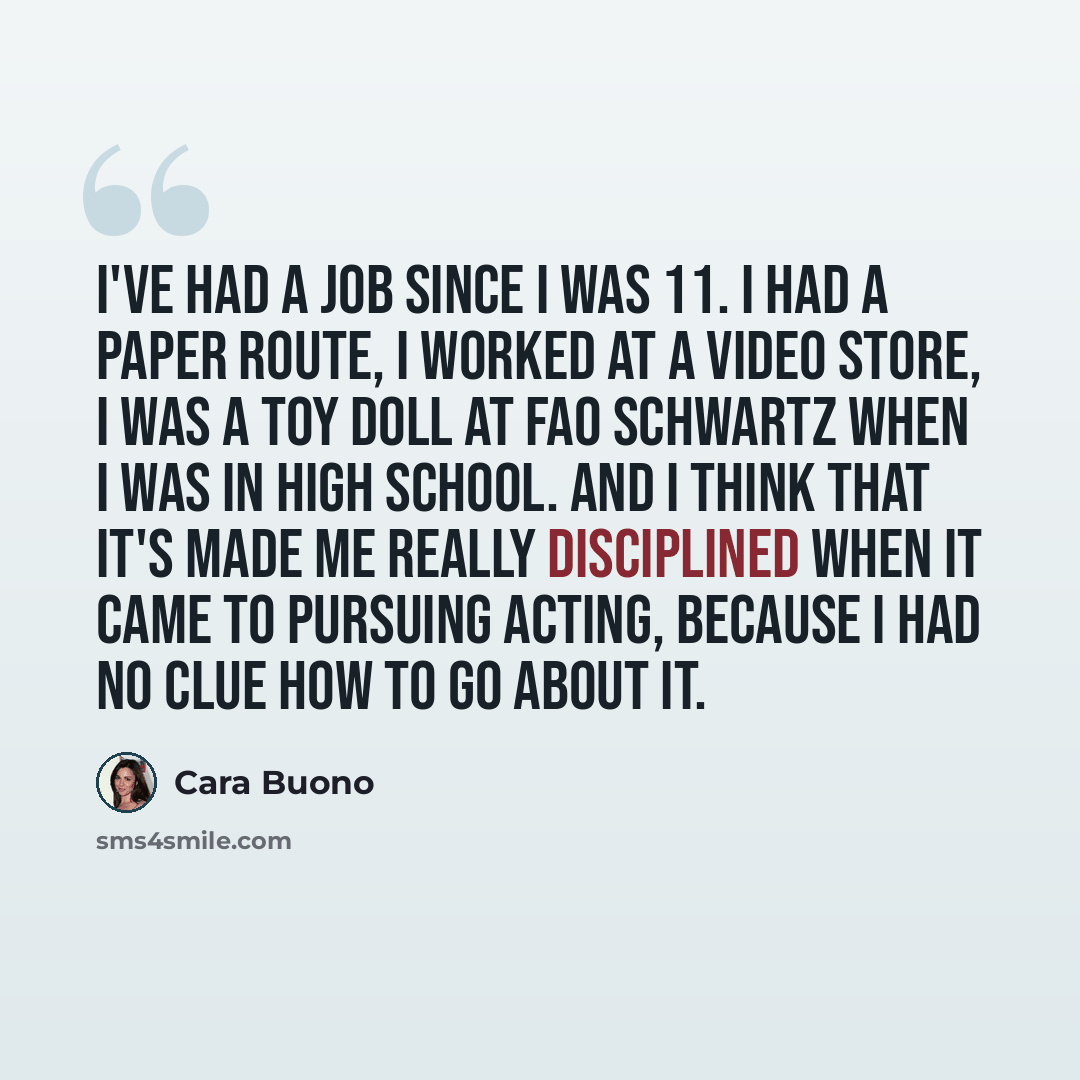 “I've had a job since I was 11. I had a paper route, I worked at a video store, I was a toy doll at FAO Schwartz when I was in high school. And I think that it's made me really disciplined when it came to pursuing acting, because I had no clue how to go about it.” quote by Cara Buono