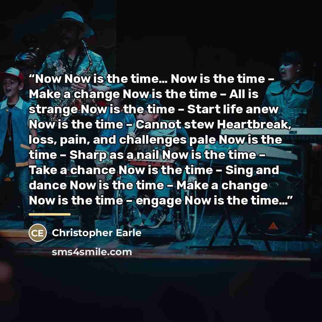 “Now Now is the time… Now is the time – Make a change Now is the time – All is strange Now is the time – Start life anew Now is the time – Cannot stew Heartbreak, loss, pain, and challenges pale Now is the time – Sharp as a nail Now is the time – Take a chance Now is the time – Sing and dance Now…” quote by Christopher Earle