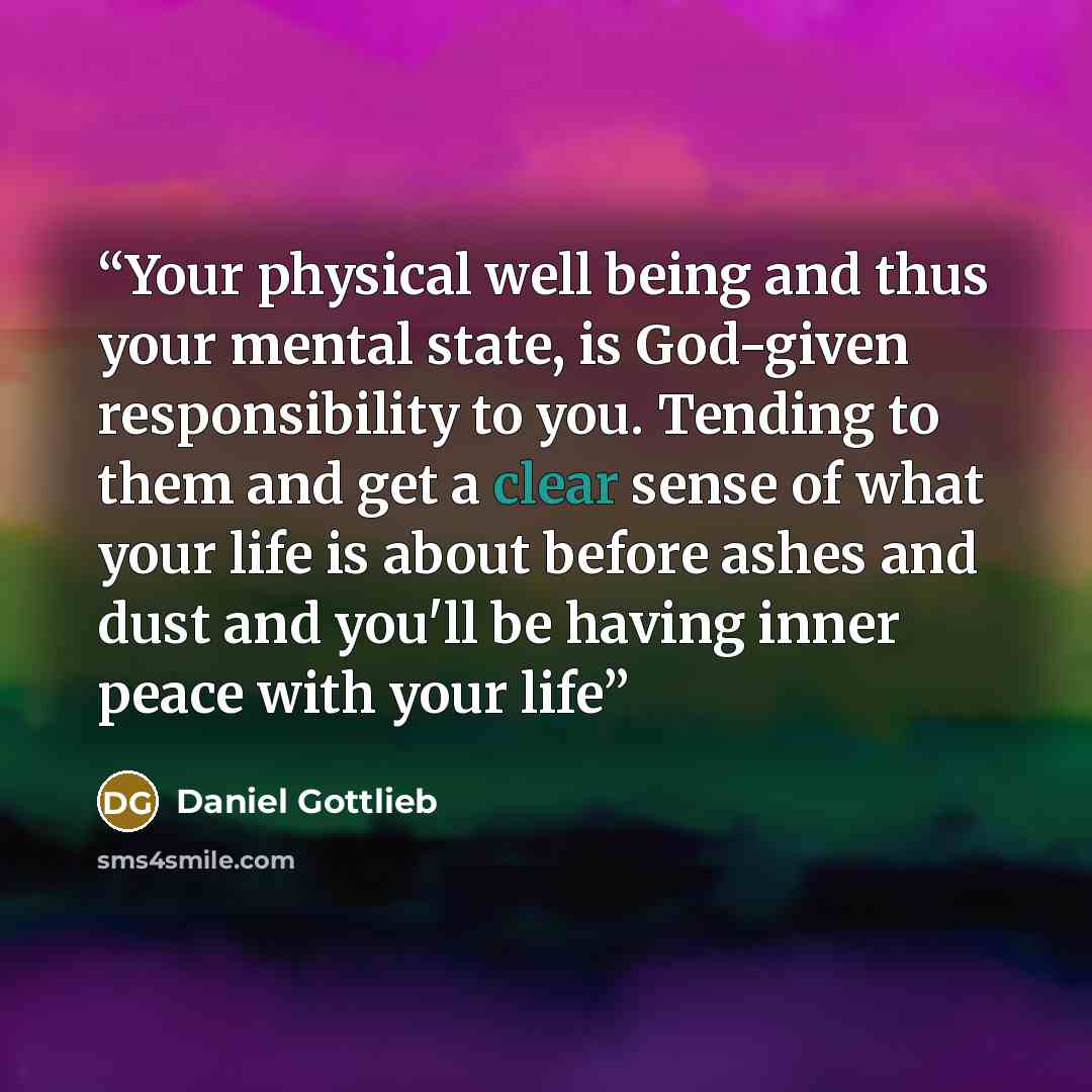 “Your physical well being and thus your mental state, is God-given responsibility to you. Tending to them and get a clear sense of what your life is about before ashes and dust and you'll be having inner peace with your life” quote by Daniel Gottlieb