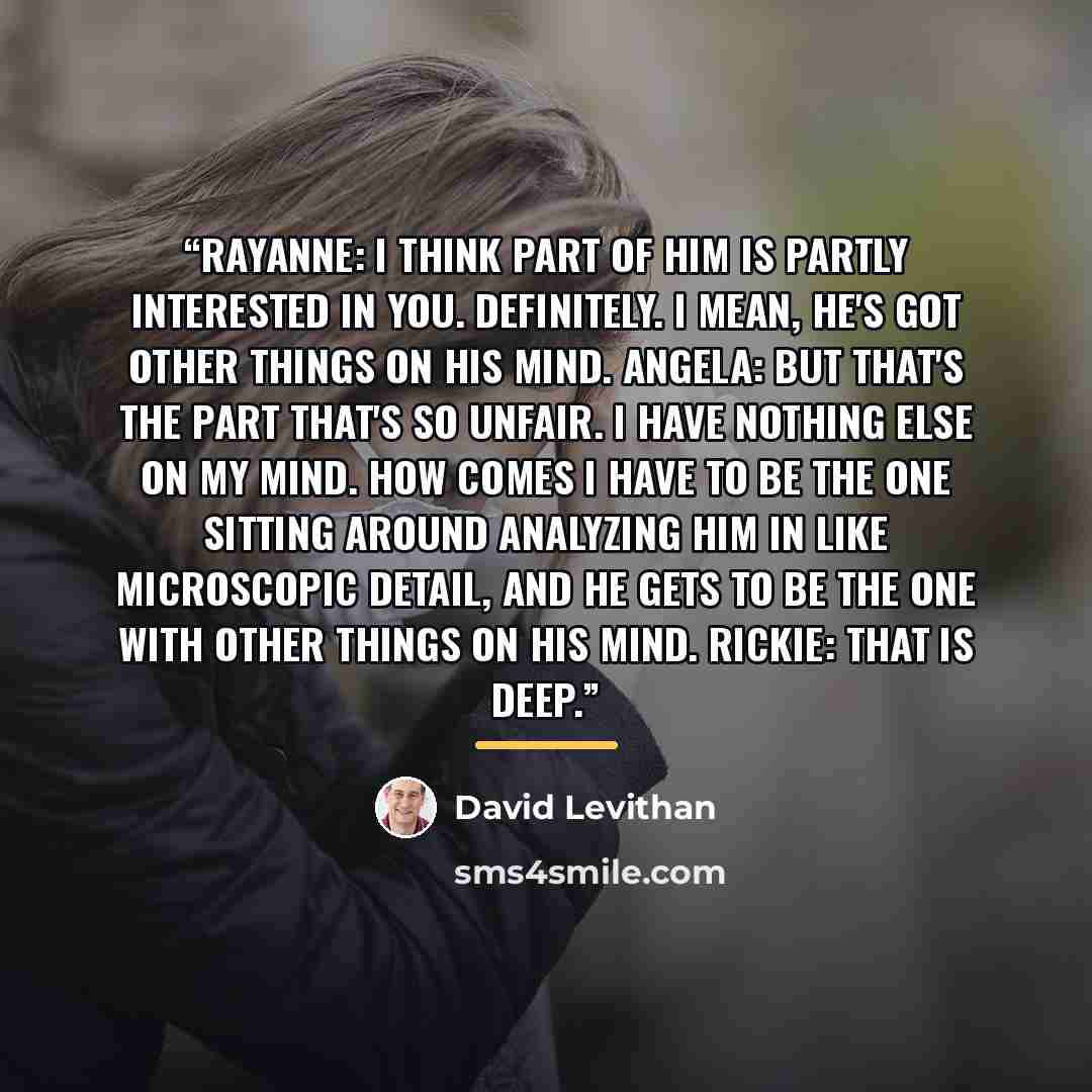 “Rayanne: I think part of him is partly interested in you. Definitely. I mean, he's got other things on his mind. Angela: But that's the part that's so unfair. I have nothing else on my mind. How comes I have to be the one sitting around analyzing him in like microscopic detail, and he gets to be…” quote by David Levithan