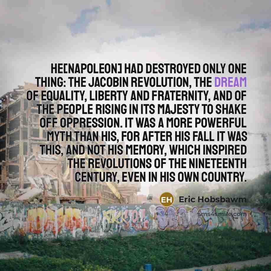 “He[Napoleon] had destroyed only one thing: the Jacobin Revolution, the dream of equality, liberty and fraternity, and of the people rising in its majesty to shake off oppression. It was a more powerful myth than his, for after his fall it was this, and not his memory, which inspired the…” quote by Eric Hobsbawm