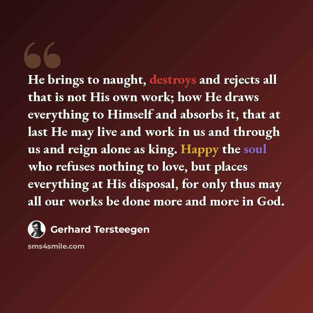 “He brings to naught, destroys and rejects all that is not His own work; how He draws everything to Himself and absorbs it, that at last He may live and work in us and through us and reign alone as king. Happy the soul who refuses nothing to love, but places everything at His disposal, for only…” quote by Gerhard Tersteegen