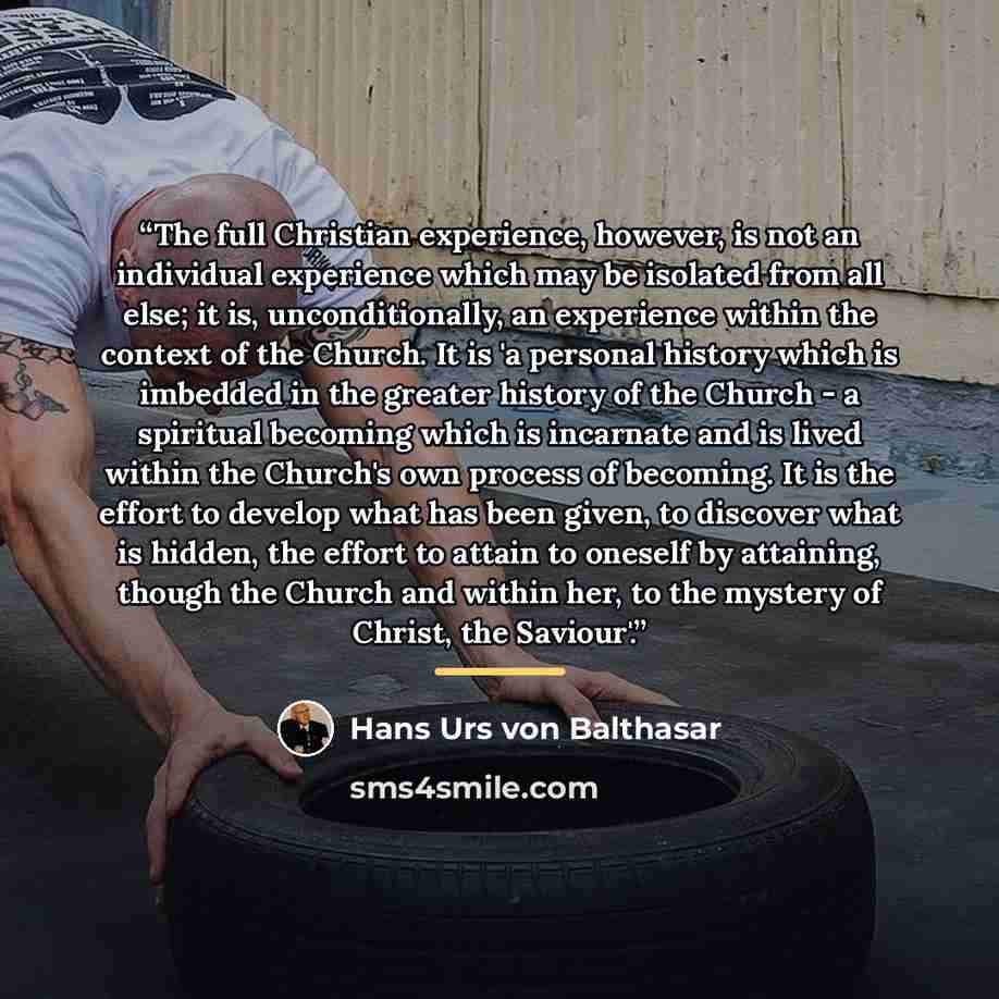 “The full Christian experience, however, is not an individual experience which may be isolated from all else; it is, unconditionally, an experience within the context of the Church. It is 'a personal history which is imbedded in the greater history of the Church - a spiritual becoming which is…” quote by Hans Urs von Balthasar