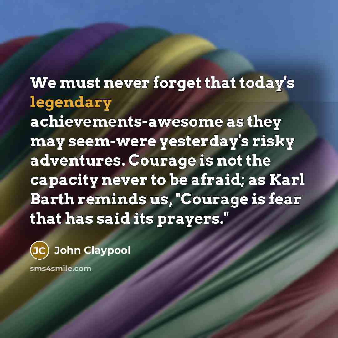 “We must never forget that today's legendary achievements-awesome as they may seem-were yesterday's risky adventures. Courage is not the capacity never to be afraid; as Karl Barth reminds us, "Courage is fear that has said its prayers."” quote by John Claypool