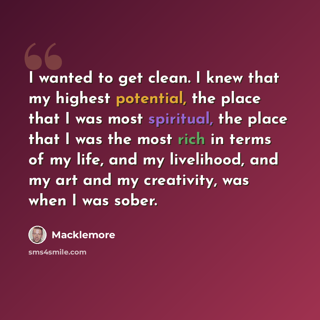 “I wanted to get clean. I knew that my highest potential, the place that I was most spiritual, the place that I was the most rich in terms of my life, and my livelihood, and my art and my creativity, was when I was sober.” quote by Macklemore