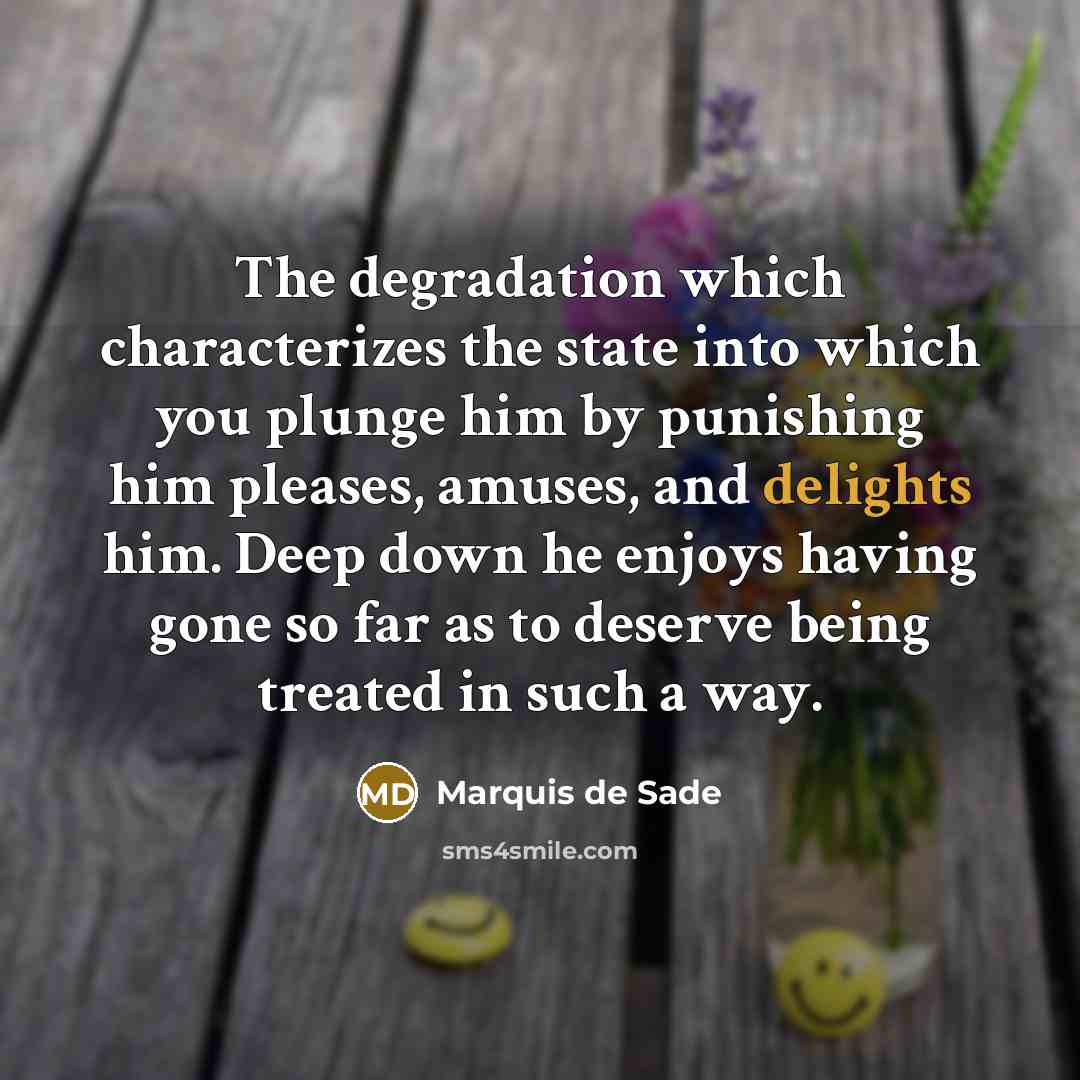 “The degradation which characterizes the state into which you plunge him by punishing him pleases, amuses, and delights him. Deep down he enjoys having gone so far as to deserve being treated in such a way.” quote by Marquis de Sade