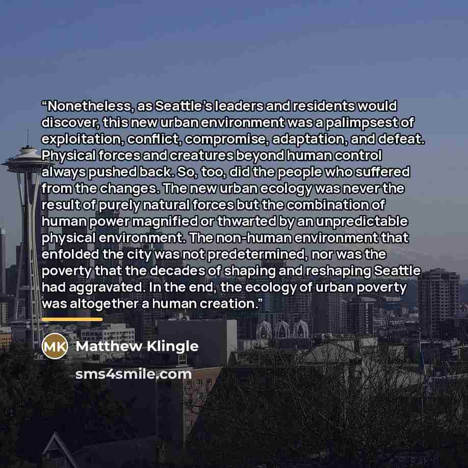 “Nonetheless, as Seattle's leaders and residents would discover, this new urban environment was a palimpsest of exploitation, conflict, compromise, adaptation, and defeat. Physical forces and creatures beyond human control always pushed back. So, too, did the people who suffered from the changes…” quote by Matthew Klingle