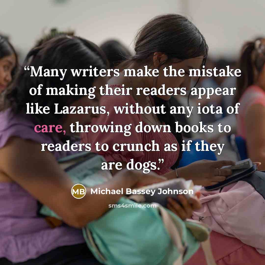 “Many writers make the mistake of making their readers appear like Lazarus, without any iota of care, throwing down books to readers to crunch as if they are dogs.” quote by Michael Bassey Johnson