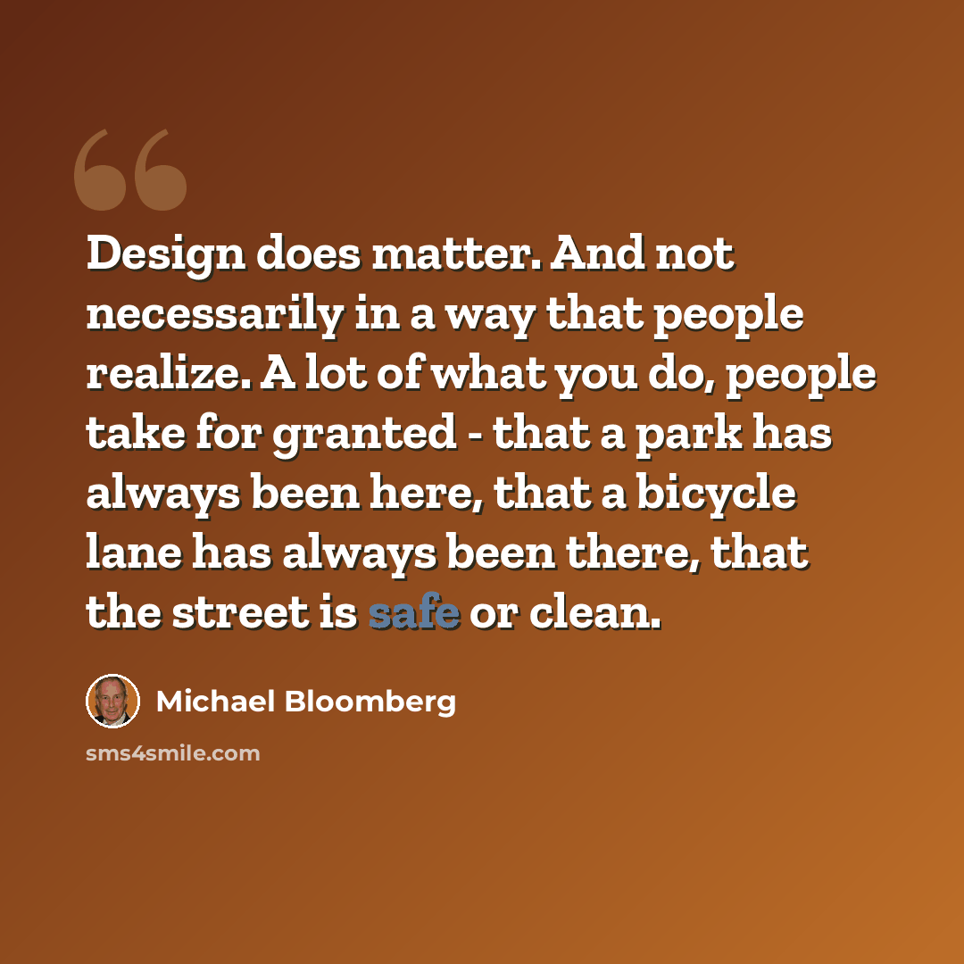 “Design does matter. And not necessarily in a way that people realize. A lot of what you do, people take for granted - that a park has always been here, that a bicycle lane has always been there, that the street is safe or clean.” quote by Michael Bloomberg