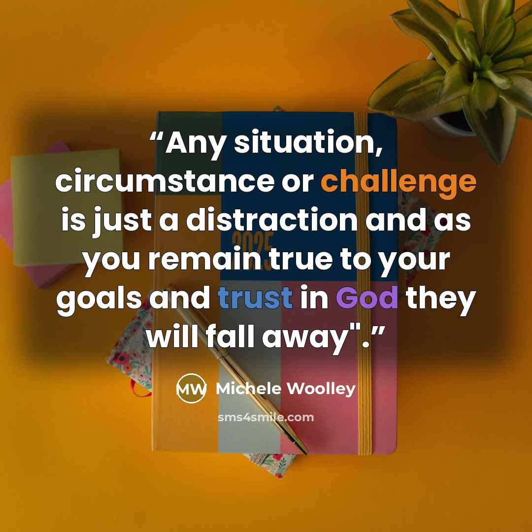 “Any situation, circumstance or challenge is just a distraction and as you remain true to your goals and trust in God they will fall away".” quote by Michele Woolley