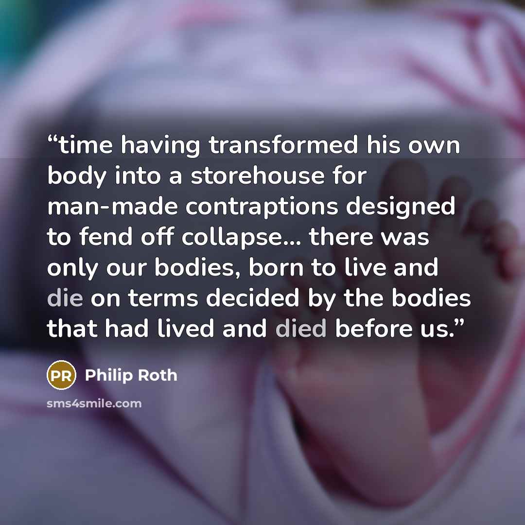 “time having transformed his own body into a storehouse for man-made contraptions designed to fend off collapse... there was only our bodies, born to live and die on terms decided by the bodies that had lived and died before us.” quote by Philip Roth