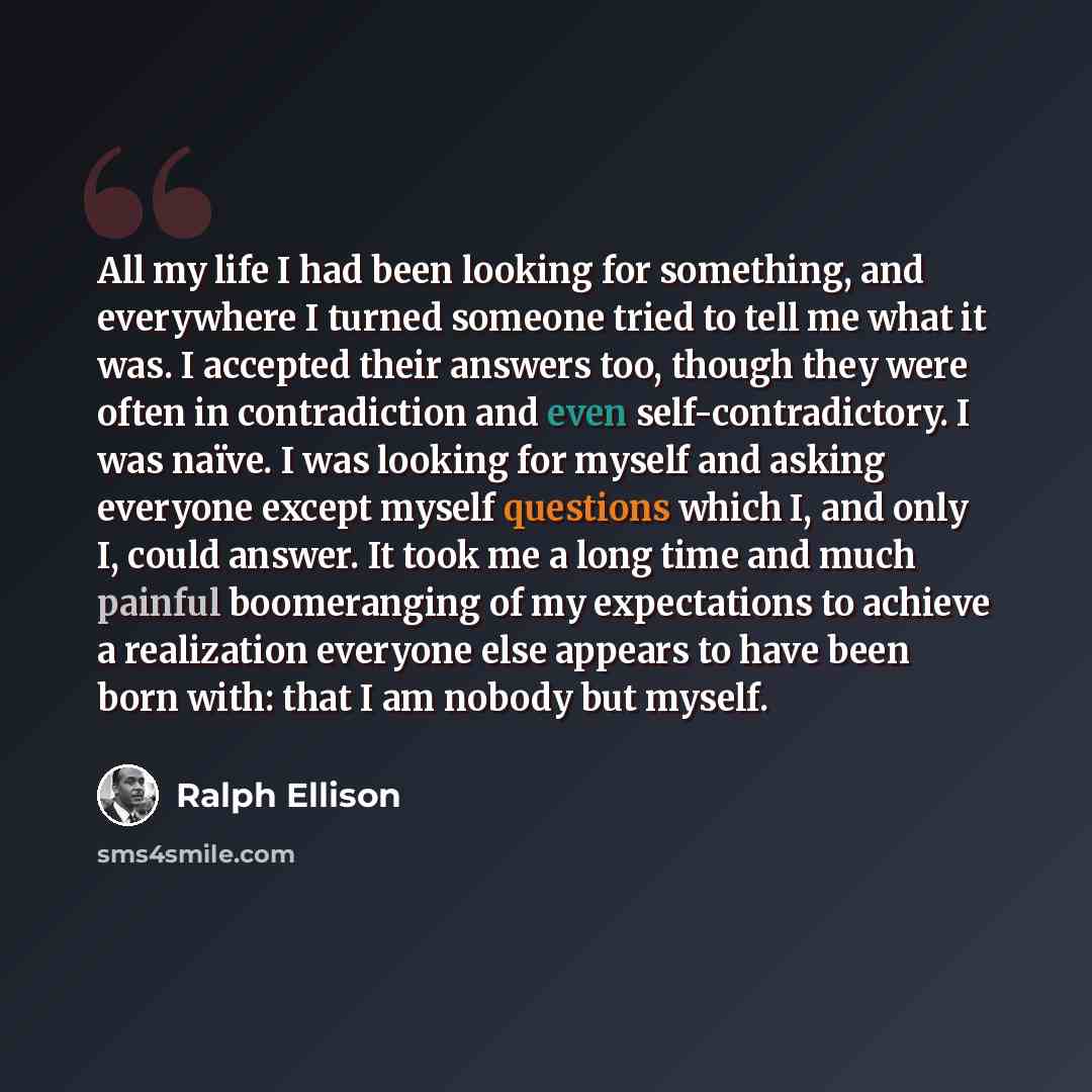 “All my life I had been looking for something, and everywhere I turned someone tried to tell me what it was. I accepted their answers too, though they were often in contradiction and even self-contradictory. I was naïve. I was looking for myself and asking everyone except myself questions which I…” quote by Ralph Ellison