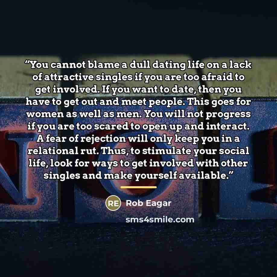 “You cannot blame a dull dating life on a lack of attractive singles if you are too afraid to get involved. If you want to date, then you have to get out and meet people. This goes for women as well as men. You will not progress if you are too scared to open up and interact. A fear of rejection…” quote by Rob Eagar